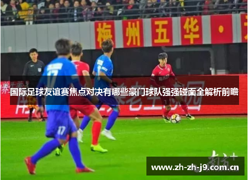国际足球友谊赛焦点对决有哪些豪门球队强强碰面全解析前瞻 国际足球友谊赛焦点对决有哪些豪门球队强强碰面全解析前瞻